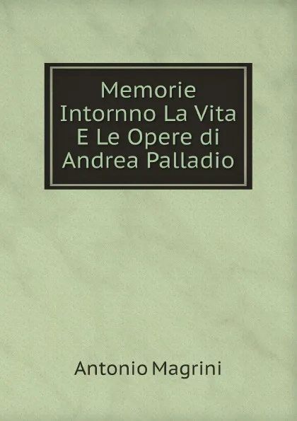 Обложка книги Memorie Intornno La Vita E Le Opere di Andrea Palladio, Antonio Magrini