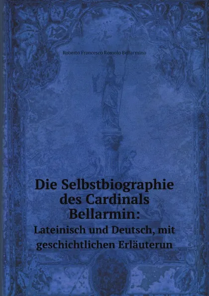 Обложка книги Die Selbstbiographie des Cardinals Bellarmin:. Lateinisch und Deutsch, mit geschichtlichen Erlauterun, Roberto Francesco Romolo Bellarmino