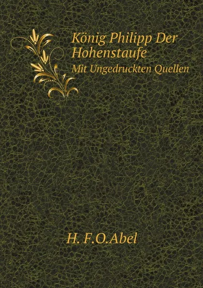 Обложка книги Konig Philipp Der Hohenstaufe. Mit Ungedruckten Quellen, H. F.O.Abel