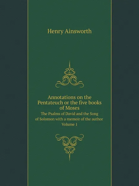 Обложка книги Annotations on the Pentateuch or the five books of Moses. The Psalms of David and the Song of Solomon with a memoir of the author. Volume 1, Henry Ainsworth