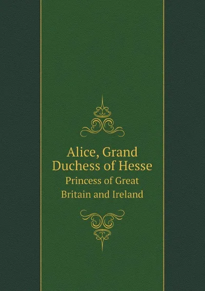 Обложка книги Alice, Grand Duchess of Hesse. Princess of Great Britain and Ireland, H. R. H. Princess Christian, Alice, Grand Duchess of Hesse