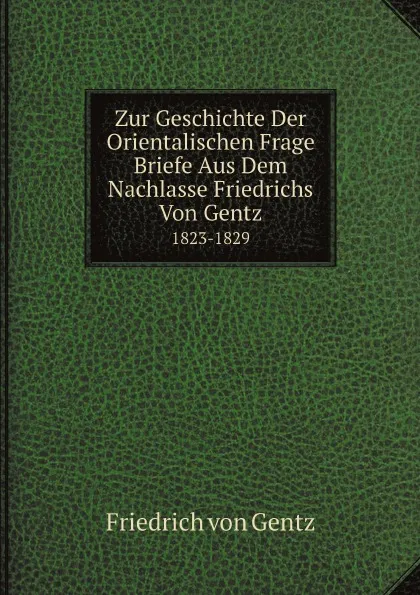 Обложка книги Zur Geschichte Der Orientalischen Frage Briefe Aus Dem Nachlasse Friedrichs Von Gentz. 1823-1829, Friedrich von Gentz