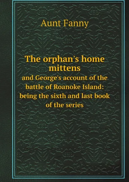 Обложка книги The orphan.s home mittens. and George.s account of the battle of Roanoke Island: being the sixth and last book of the series, Aunt Fanny