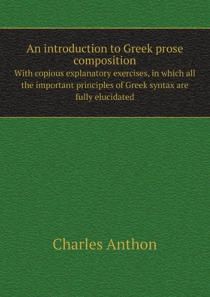 Обложка книги An introduction to Greek prose composition. With copious explanatory exercises, in which all the important principles of Greek syntax are fully elucidated, Charles Anthon