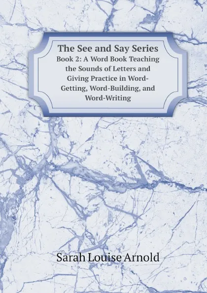 Обложка книги The See and Say Series. Book 2: A Word Book Teaching the Sounds of Letters and Giving Practice in Word-Getting, Word-Building, and Word-Writing, Sarah Louise Arnold