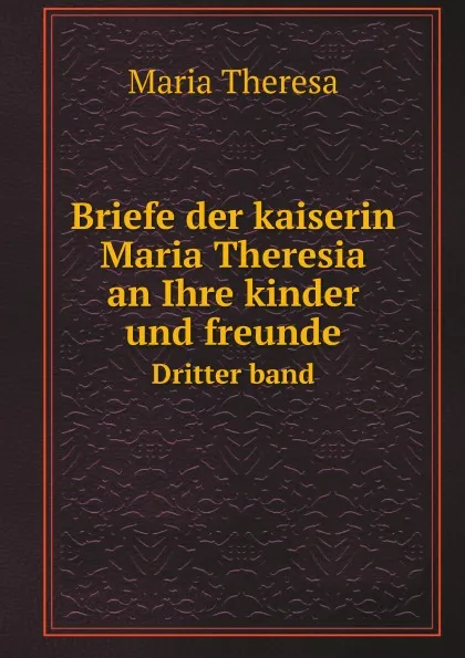 Обложка книги Briefe der kaiserin Maria Theresia an Ihre kinder und freunde. Dritter band, M. Theresa