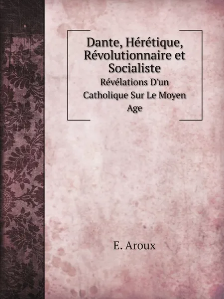 Обложка книги Dante, Heretique, Revolutionnaire et Socialiste. Revelations D.un Catholique Sur Le Moyen Age, E. Aroux