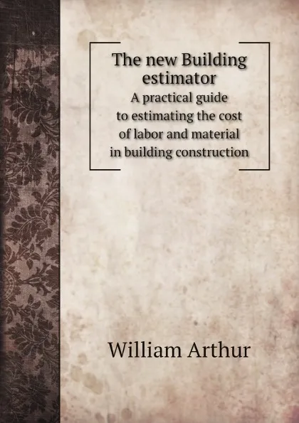 Обложка книги The new Building estimator. A practical guide to estimating the cost of labor and material in building construction, William Arthur