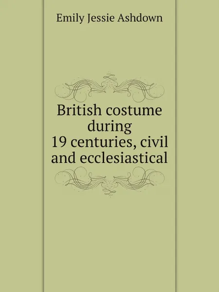 Обложка книги British costume during 19 centuries, civil and ecclesiastical, Emily Jessie Ashdown