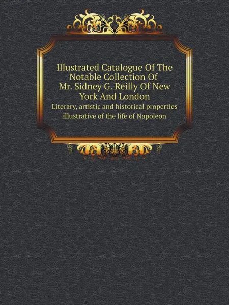 Обложка книги Illustrated Catalogue Of The Notable Collection Of Mr. Sidney G. Reilly Of New York And London. Literary, artistic and historical properties illustrative of the life of Napoleon, Reilly Sidney G., Kirby Thomas E.