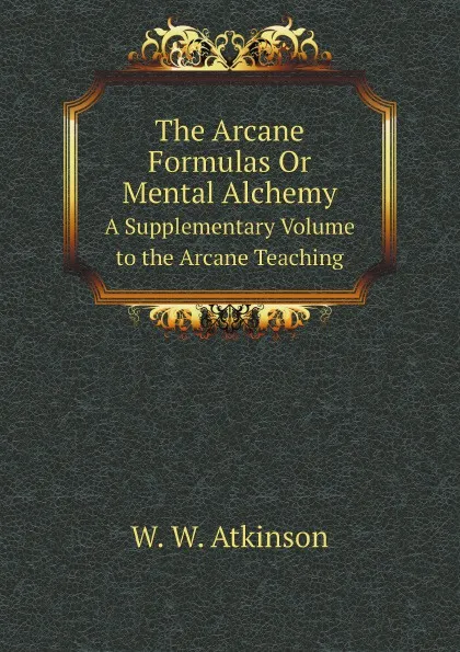 Обложка книги The Arcane Formulas Or Mental Alchemy. A Supplementary Volume to the Arcane Teaching, W.W. Atkinson
