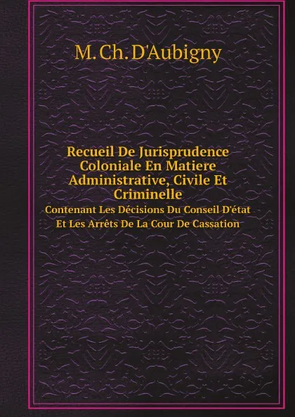 Обложка книги Recueil De Jurisprudence Coloniale En Matiere Administrative, Civile Et Criminelle. Contenant Les Decisions Du Conseil D.etat Et Les Arrets De La Cour De Cassation, M. Ch. D'Aubigny