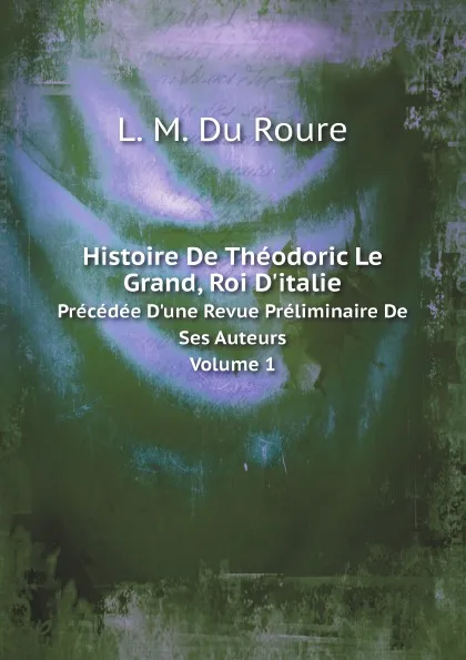 Обложка книги Histoire De Theodoric Le Grand, Roi D.italie. Precedee D.une Revue Preliminaire De Ses Auteurs Volume 1, Auguste-François-Louis-Scipion de Grimoard Beauvoir Du Roure