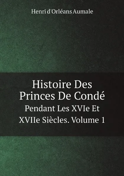 Обложка книги Histoire Des Princes De Conde. Pendant Les XVIe Et XVIIe Siecles. Volume 1, Henri d'Orléans Aumale