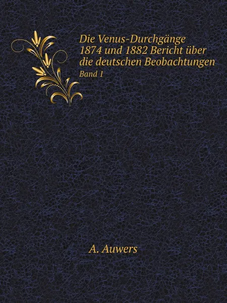 Обложка книги Die Venus-Durchgange 1874 und 1882 Bericht uber die deutschen Beobachtungen. Band 1, A. Auwers