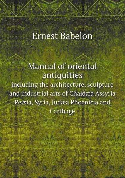 Обложка книги Manual of oriental antiquities including the architecture, sculpture and industrial arts of Chald?a, Assyria, Persia, Syria, Jud?a, Phoenicia and Carthage, Ernest Babelon