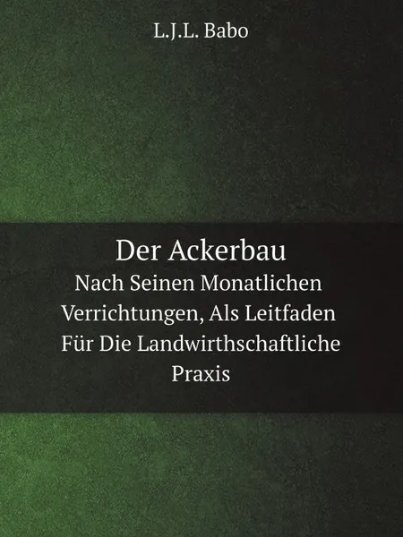 Обложка книги Der Ackerbau. Nach Seinen Monatlichen Verrichtungen, Als Leitfaden Fur Die Landwirthschaftliche Praxis, L.J.L. Babo