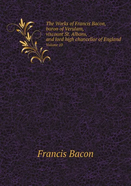 Обложка книги The Works of Francis Bacon, baron of Verulam, viscount St. Albans, and lord high chancellor of England. Volume 10, Ф. Бэкон, J. Spedding, R.L. Ellis, D.D. Heath