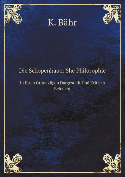 Обложка книги Die Schopenhauer.She Philosophie. In Ihren Grundzugen Dargestellt Und Kritisch Beleucht, K. Bähr