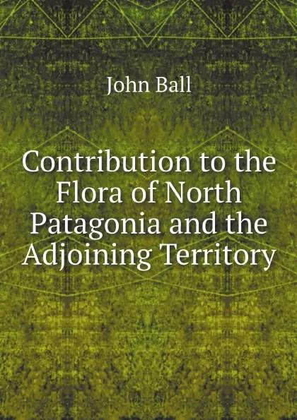 Обложка книги Contribution to the Flora of North Patagonia and the Adjoining Territory, John Ball