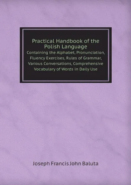 Обложка книги Practical Handbook of the Polish Language. Containing the Alphabet, Pronunciation, Fluency Exercises, Rules of Grammar, Various Conversations, Comprehensive Vocabulary of Words in Daily Use, J.F. J.Baluta