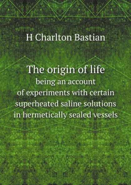 Обложка книги The origin of life. being an account of experiments with certain superheated saline solutions in hermetically sealed vessels, H Charlton Bastian