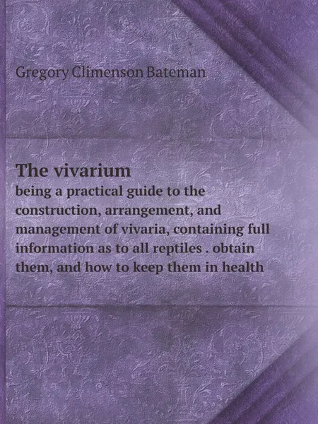 Обложка книги The vivarium. being a practical guide to the construction, arrangement, and management of vivaria, containing full information as to all reptiles . obtain them, and how to keep them in health, Gregory Climenson Bateman