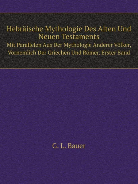 Обложка книги Hebraische Mythologie Des Alten Und Neuen Testaments. Mit Parallelen Aus Der Mythologie Anderer Volker, Vornemlich Der Griechen Und Romer. Erster Band, G.L. Bauer