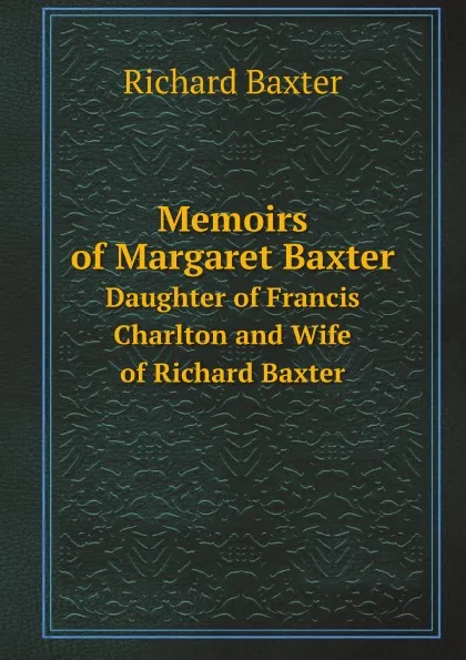 Обложка книги Memoirs of Margaret Baxter. Daughter of Francis Charlton and Wife of Richard Baxter, R. Baxter