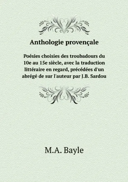 Обложка книги Anthologie provencale. Poesies choisies des troubadours du 10e au 15e siecle, avec la traduction litteraire en regard, precedees d.un abrege de sur l.auteur par J.B. Sardou, M.A. Bayle