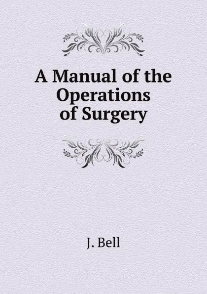Обложка книги A Manual of the Operations of Surgery, J. Bell