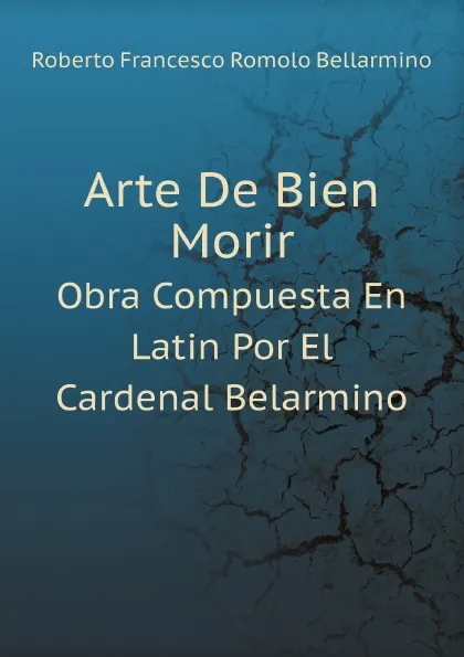 Обложка книги Arte De Bien Morir. Obra Compuesta En Latin Por El Cardenal Belarmino, Roberto Francesco Romolo Bellarmino
