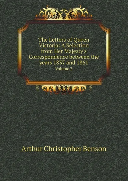 Обложка книги The Letters of Queen Victoria: A Selection from Her Majesty.s Correspondence between the years 1837 and 1861. Volume 2, Arthur Christopher Benson