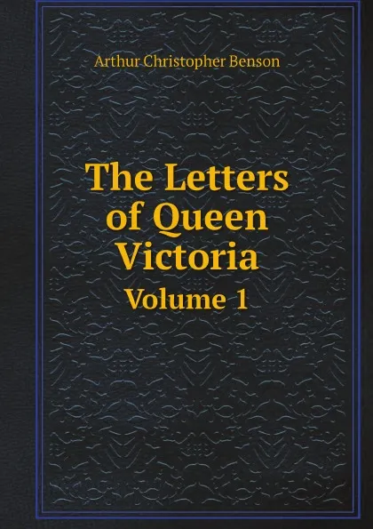 Обложка книги The Letters of Queen Victoria. Volume 1, Arthur Christopher Benson