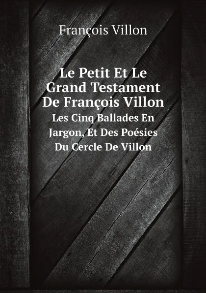 Обложка книги Le Petit Et Le Grand Testament De Francois Villon. Les Cinq Ballades En Jargon, Et Des Poesies Du Cercle De Villon, François Villon