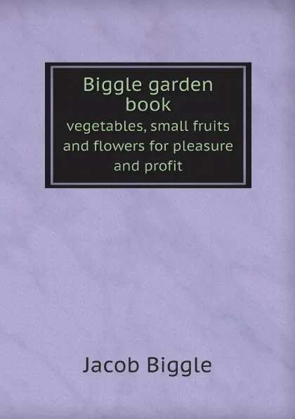 Обложка книги Biggle garden book. vegetables, small fruits and flowers for pleasure and profit, Jacob Biggle