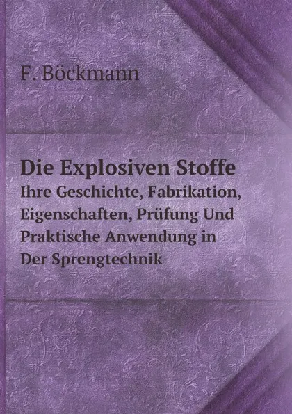 Обложка книги Die Explosiven Stoffe. Ihre Geschichte, Fabrikation, Eigenschaften, Prufung Und Praktische Anwendung in Der Sprengtechnik, F. Böckmann