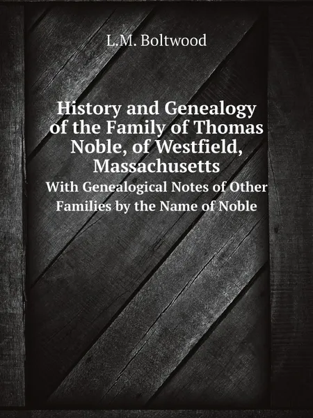 Обложка книги History and Genealogy of the Family of Thomas Noble, of Westfield, Massachusetts. With Genealogical Notes of Other Families by the Name of Noble, L.M. Boltwood