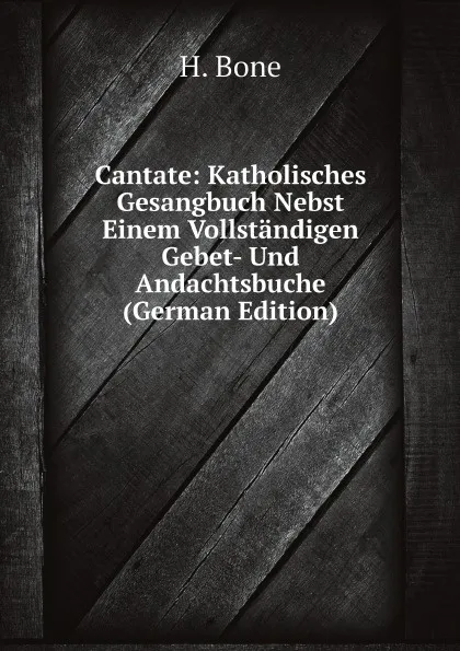 Обложка книги Cantate: Katholisches Gesangbuch Nebst Einem Vollstandigen Gebet- Und Andachtsbuche (German Edition), H. Bone