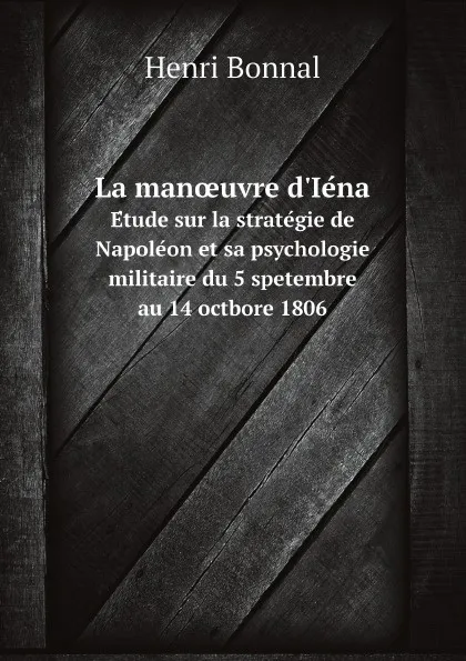 Обложка книги La manoeuvre d.Iena. Etude sur la strategie de Napoleon et sa psychologie militaire du 5 spetembre au 14 octbore 1806, Henri Bonnal