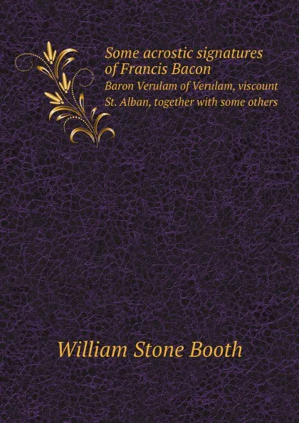 Обложка книги Some acrostic signatures of Francis Bacon. Baron Verulam of Verulam, viscount St. Alban, together with some others, W. Stone Booth