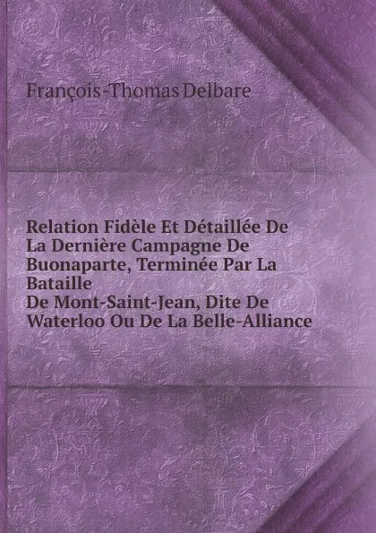 Обложка книги Relation Fidele Et Detaillee De La Derniere Campagne De Buonaparte, Terminee Par La Bataille De Mont-Saint-Jean, Dite De Waterloo Ou De La Belle-Alliance, François-Thomas Delbare