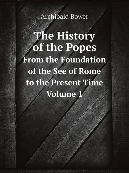 Обложка книги The History of the Popes. From the Foundation of the See of Rome to the Present Time. Volume 1, Archibald Bower