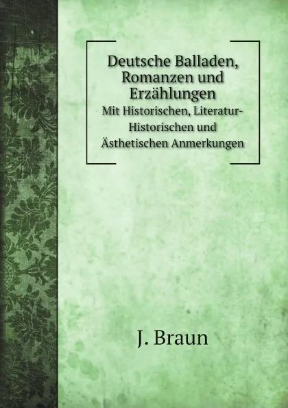 Обложка книги Deutsche Balladen, Romanzen und Erzahlungen. Mit Historischen, Literatur-Historischen und Asthetischen Anmerkungen, J. Braun