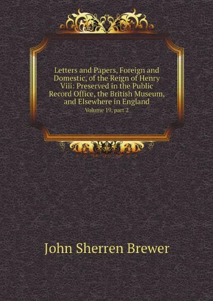 Обложка книги Letters and Papers, Foreign and Domestic, of the Reign of Henry Viii: Preserved in the Public Record Office, the British Museum, and Elsewhere in England. Volume 19, part 2, Brewer John Sherren