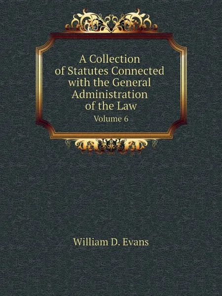 Обложка книги A Collection of Statutes Connected with the General Administration of the Law. Volume 6, Th. Colpitts Granger, Anthony Hammond, William D. Evans