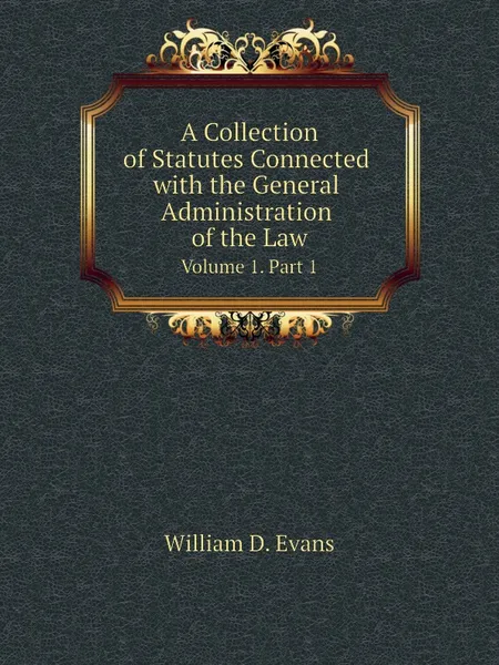 Обложка книги A Collection of Statutes Connected with the General Administration of the Law. Volume 1. Part 1, Th. Colpitts Granger, Anthony Hammond, William D. Evans