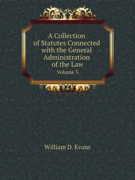 Обложка книги A Collection of Statutes Connected with the General Administration of the Law. Volume 3, Th. Colpitts Granger, Anthony Hammond, William D. Evans