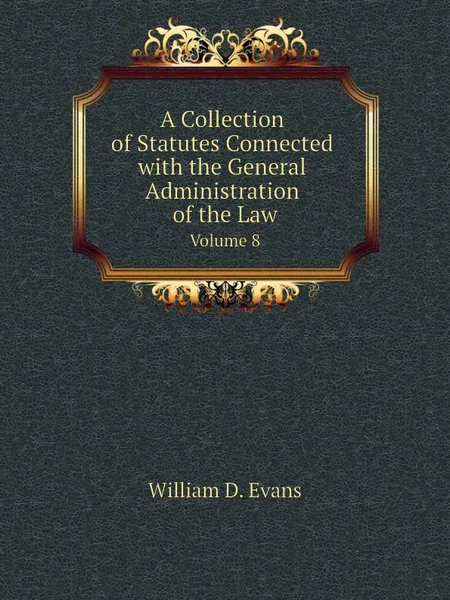 Обложка книги A Collection of Statutes Connected with the General Administration of the Law. Volume 8, Th. Colpitts Granger, Anthony Hammond, William D. Evans