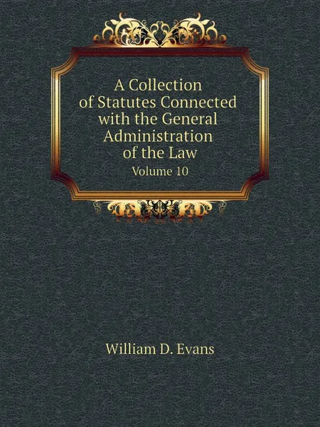 Обложка книги A Collection of Statutes Connected with the General Administration of the Law. Volume 10, Th. Colpitts Granger, Anthony Hammond, William D. Evans